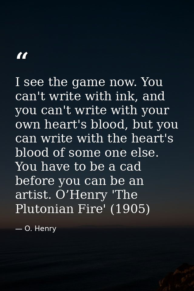 I see the game now. You can't write with ink, and you can't write with your own heart's blood, but you can write with th — O. Henry