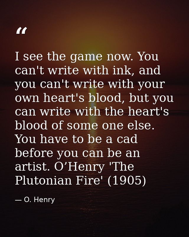 I see the game now. You can't write with ink, and you can't write with your own heart's blood, but you can write with th — O. Henry