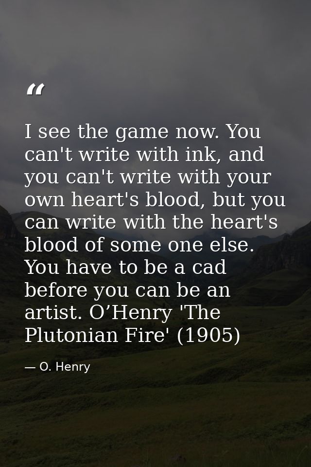 I see the game now. You can't write with ink, and you can't write with your own heart's blood, but you can write with th — O. Henry