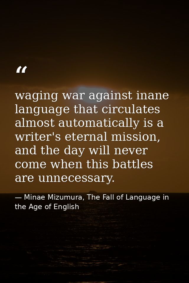 waging war against inane language that circulates almost automatically is a writer's eternal mission, and the day will n — Minae Mizumura, The Fall of Language in the Age of English