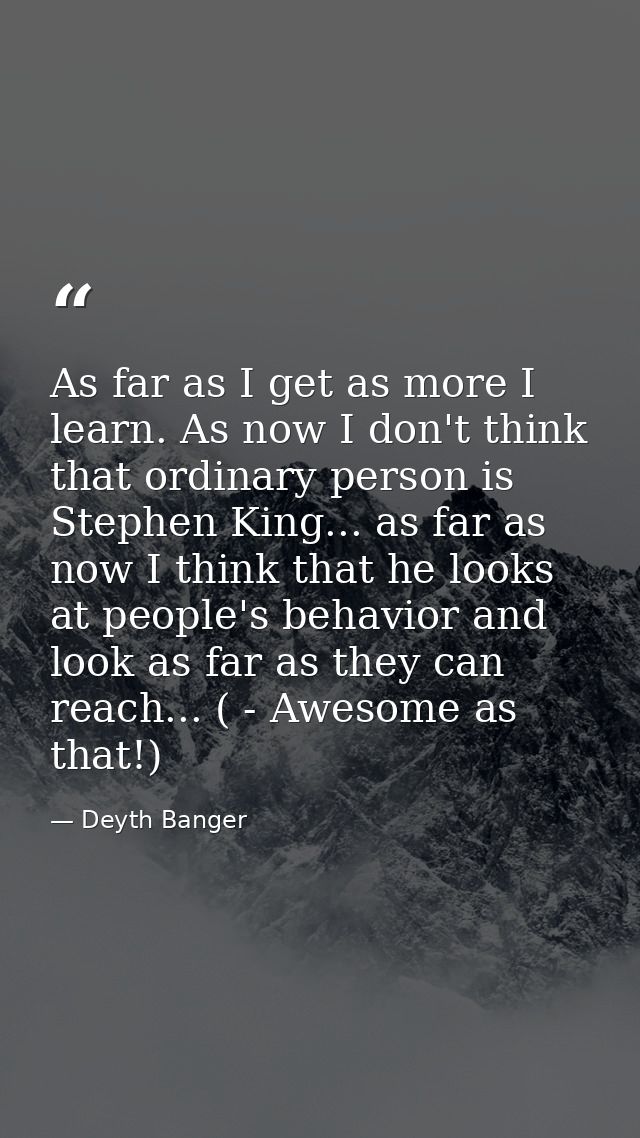 As far as I get as more I learn. As now I don't think that ordinary person is Stephen King... as far as now I think that — Deyth Banger