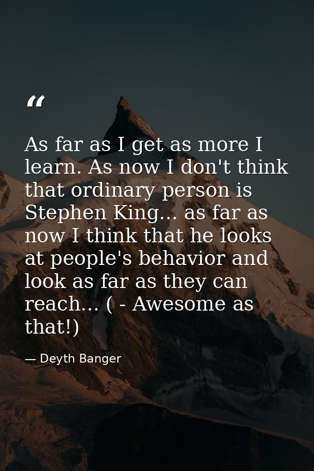 As far as I get as more I learn. As now I don't think that ordinary person is Stephen King... as far as now I think that — Deyth Banger