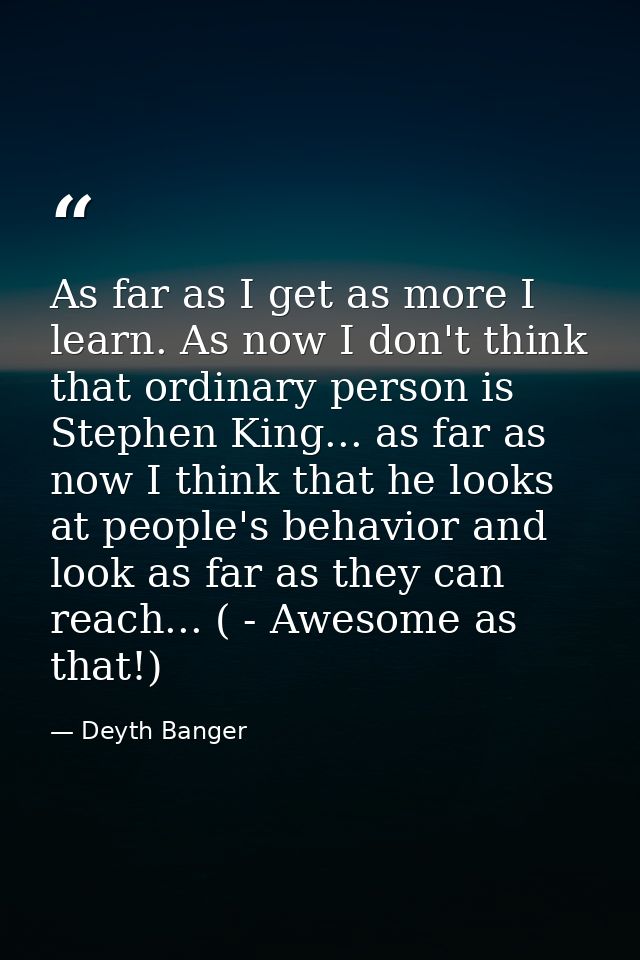 As far as I get as more I learn. As now I don't think that ordinary person is Stephen King... as far as now I think that — Deyth Banger