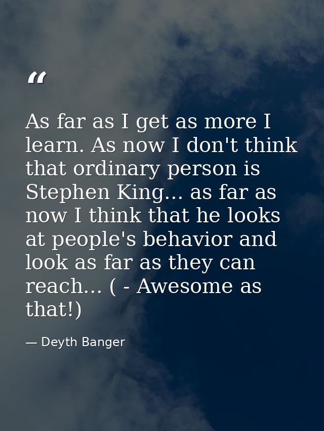 As far as I get as more I learn. As now I don't think that ordinary person is Stephen King... as far as now I think that — Deyth Banger