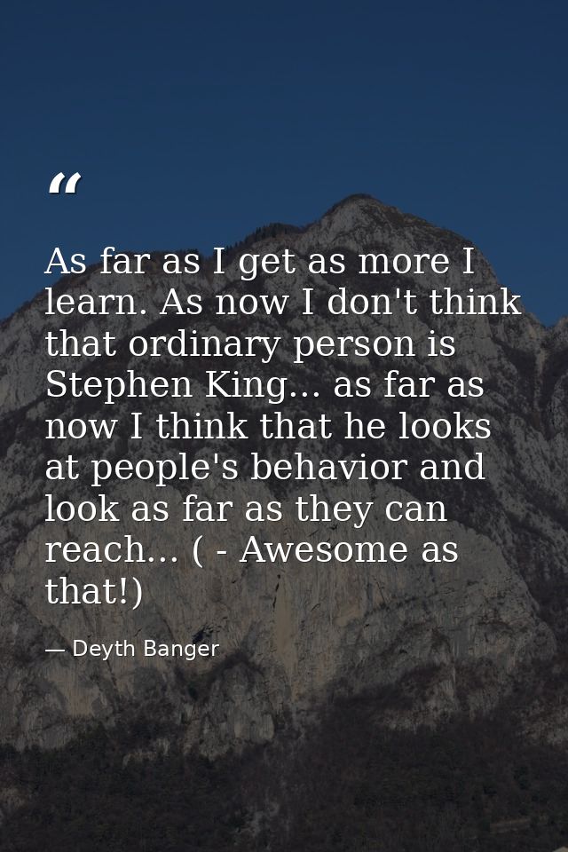 As far as I get as more I learn. As now I don't think that ordinary person is Stephen King... as far as now I think that — Deyth Banger