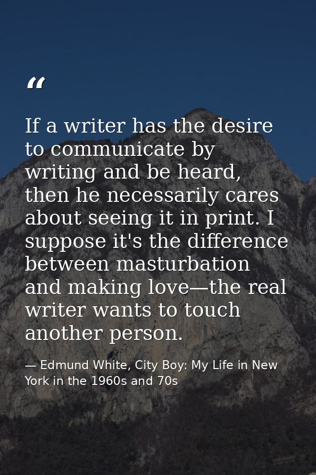 If a writer has the desire to communicate by writing and be heard, then he necessarily cares about seeing it in print. I — Edmund White, City Boy: My Life in New York in the 1960s and 70s
