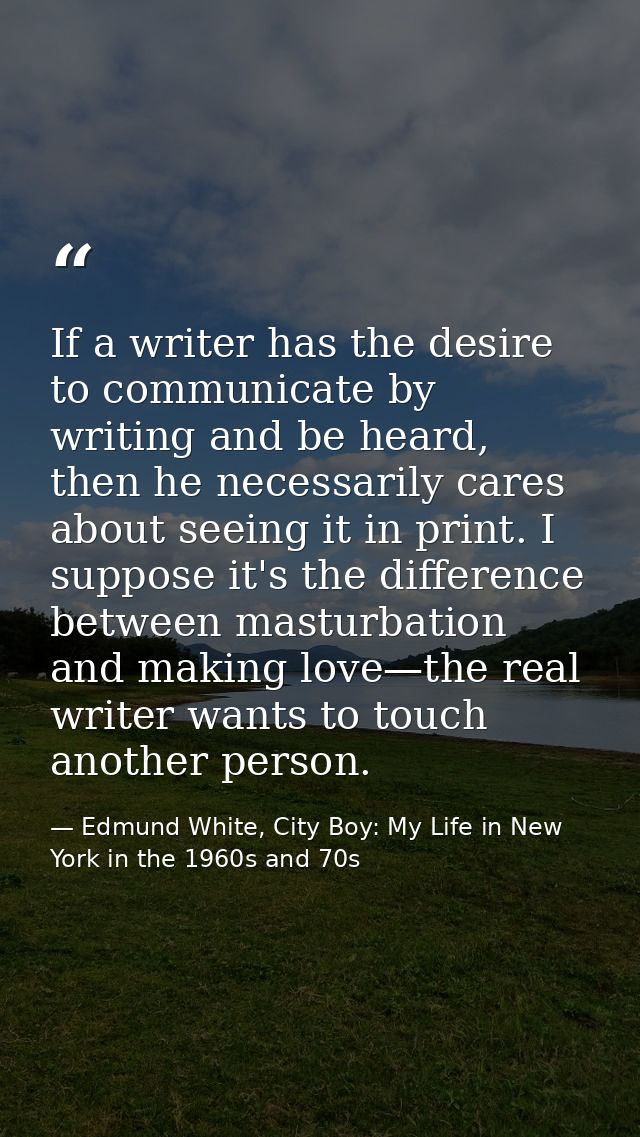 If a writer has the desire to communicate by writing and be heard, then he necessarily cares about seeing it in print. I — Edmund White, City Boy: My Life in New York in the 1960s and 70s