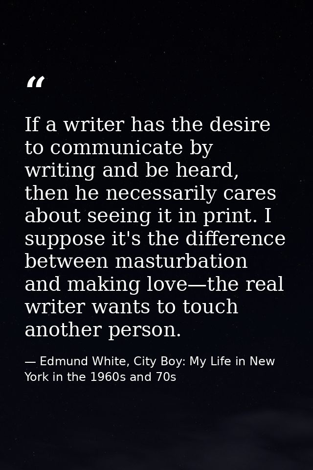 If a writer has the desire to communicate by writing and be heard, then he necessarily cares about seeing it in print. I — Edmund White, City Boy: My Life in New York in the 1960s and 70s