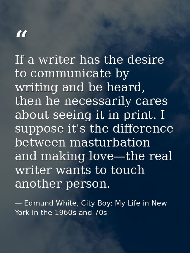 If a writer has the desire to communicate by writing and be heard, then he necessarily cares about seeing it in print. I — Edmund White, City Boy: My Life in New York in the 1960s and 70s