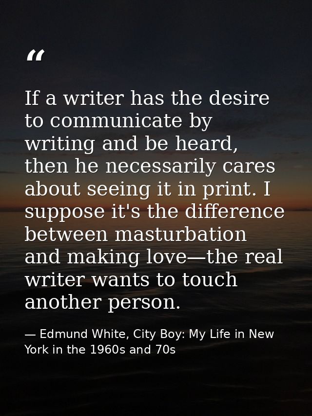If a writer has the desire to communicate by writing and be heard, then he necessarily cares about seeing it in print. I — Edmund White, City Boy: My Life in New York in the 1960s and 70s