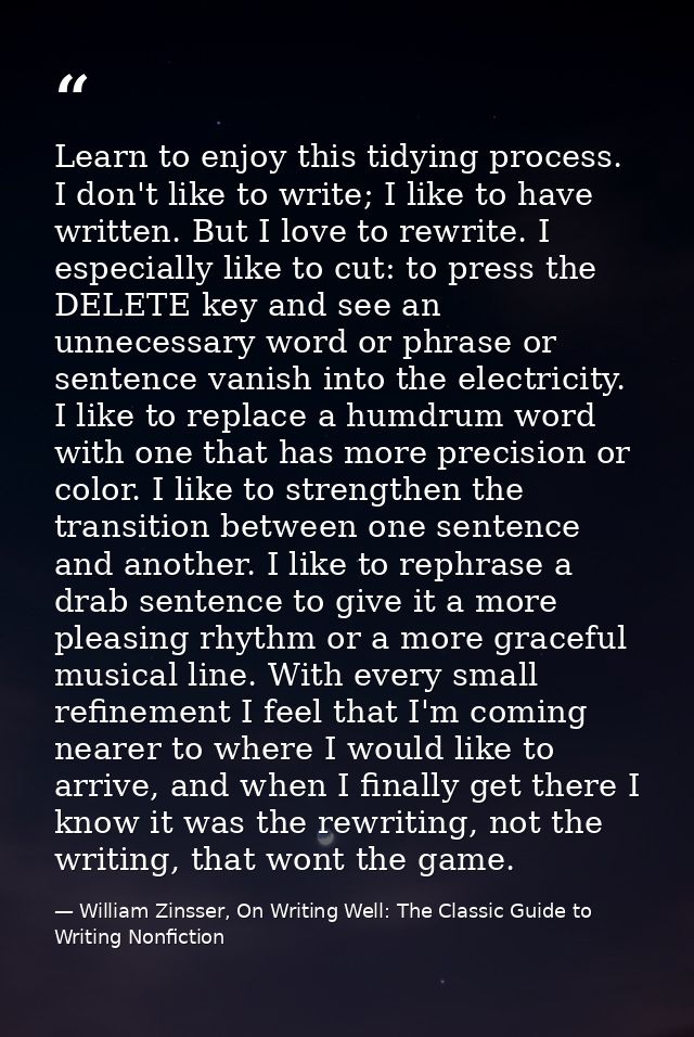 Learn to enjoy this tidying process. I don't like to write; I like to have written. But I love to rewrite. I especially  — William Zinsser, On Writing Well: The Classic Guide to Writing Nonfiction