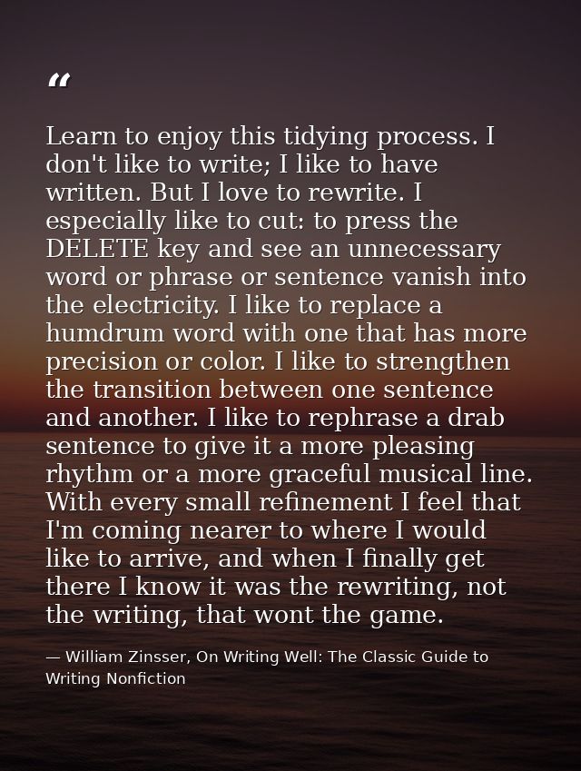 Learn to enjoy this tidying process. I don't like to write; I like to have written. But I love to rewrite. I especially  — William Zinsser, On Writing Well: The Classic Guide to Writing Nonfiction