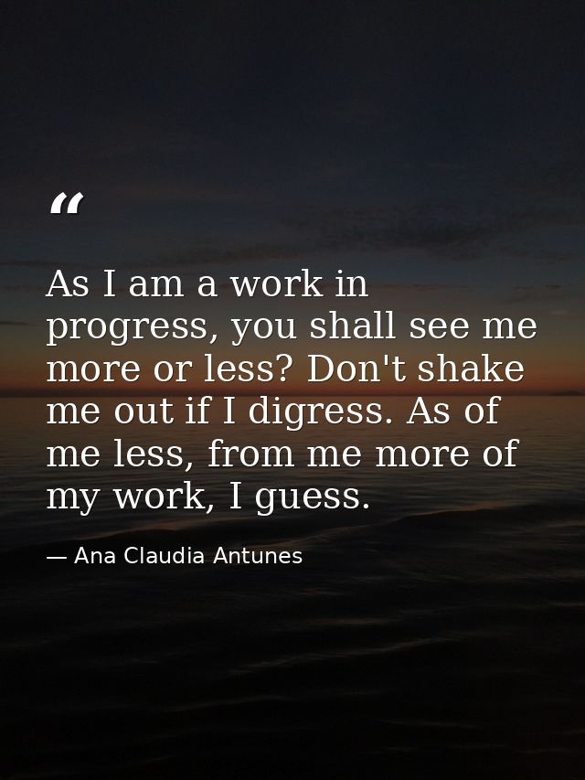 As I am a work in progress, you shall see me more or less? Don't shake me out if I digress. As of me less, from me more  — Ana Claudia Antunes