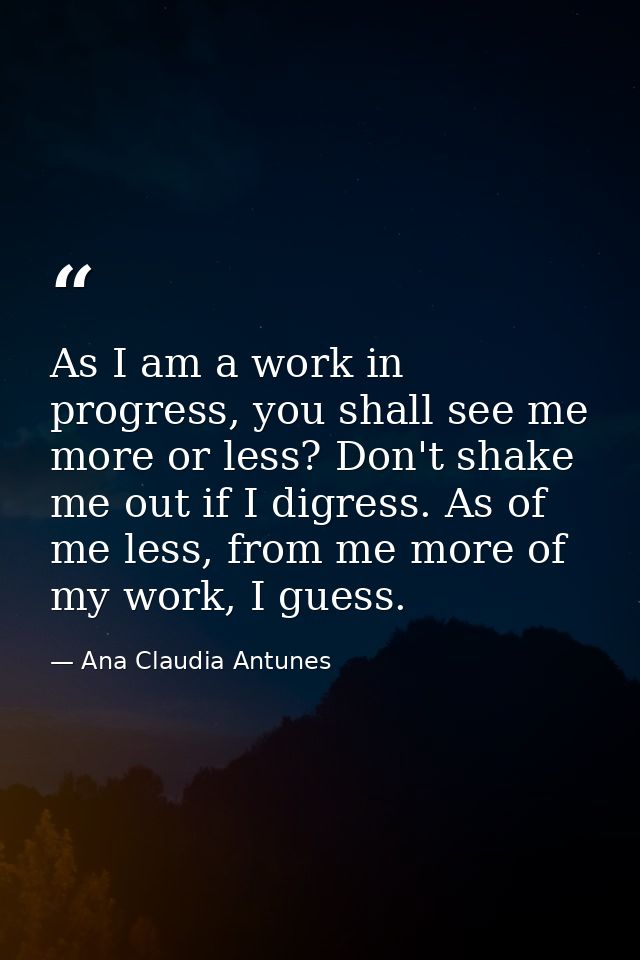 As I am a work in progress, you shall see me more or less? Don't shake me out if I digress. As of me less, from me more  — Ana Claudia Antunes