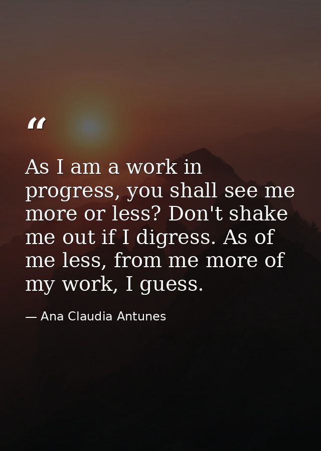 As I am a work in progress, you shall see me more or less? Don't shake me out if I digress. As of me less, from me more  — Ana Claudia Antunes