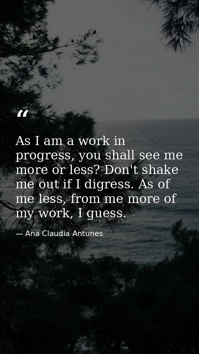 As I am a work in progress, you shall see me more or less? Don't shake me out if I digress. As of me less, from me more  — Ana Claudia Antunes