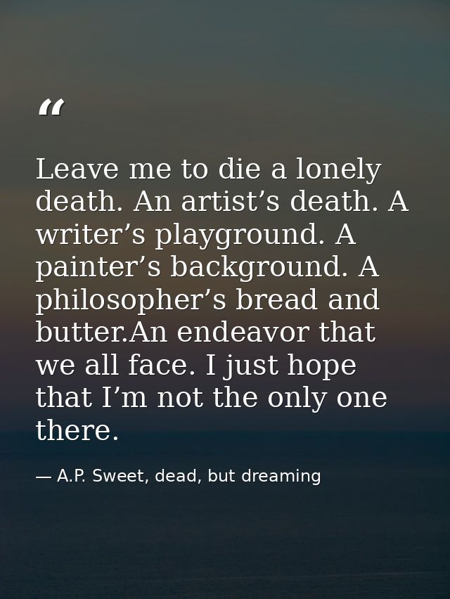 Leave me to die a lonely death. An artist’s death. A writer’s playground. A painter’s background. A philosopher’s bread  — A.P. Sweet, dead, but dreaming