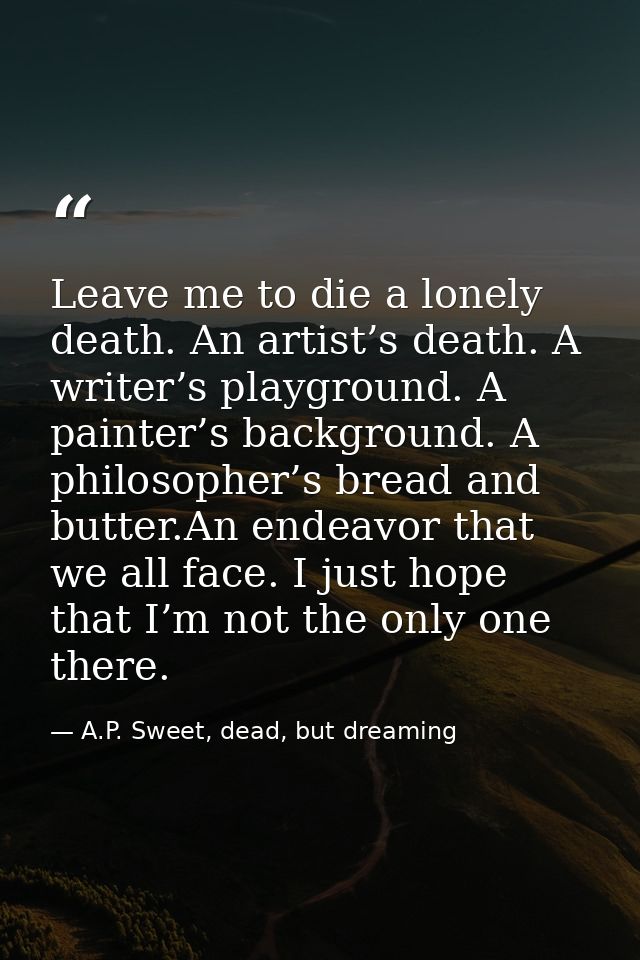Leave me to die a lonely death. An artist’s death. A writer’s playground. A painter’s background. A philosopher’s bread  — A.P. Sweet, dead, but dreaming