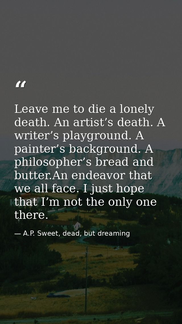 Leave me to die a lonely death. An artist’s death. A writer’s playground. A painter’s background. A philosopher’s bread  — A.P. Sweet, dead, but dreaming