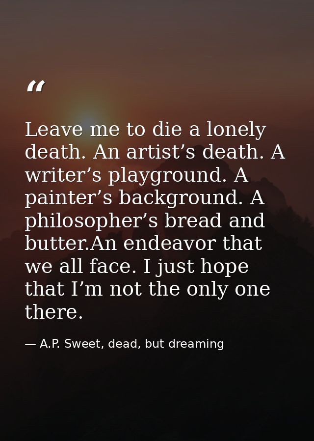 Leave me to die a lonely death. An artist’s death. A writer’s playground. A painter’s background. A philosopher’s bread  — A.P. Sweet, dead, but dreaming
