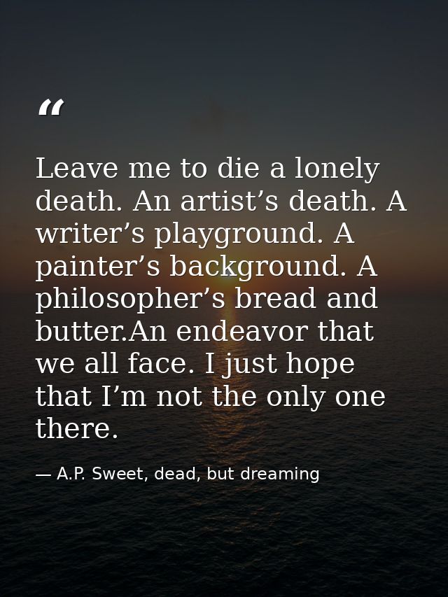 Leave me to die a lonely death. An artist’s death. A writer’s playground. A painter’s background. A philosopher’s bread  — A.P. Sweet, dead, but dreaming