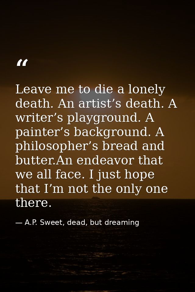 Leave me to die a lonely death. An artist’s death. A writer’s playground. A painter’s background. A philosopher’s bread  — A.P. Sweet, dead, but dreaming