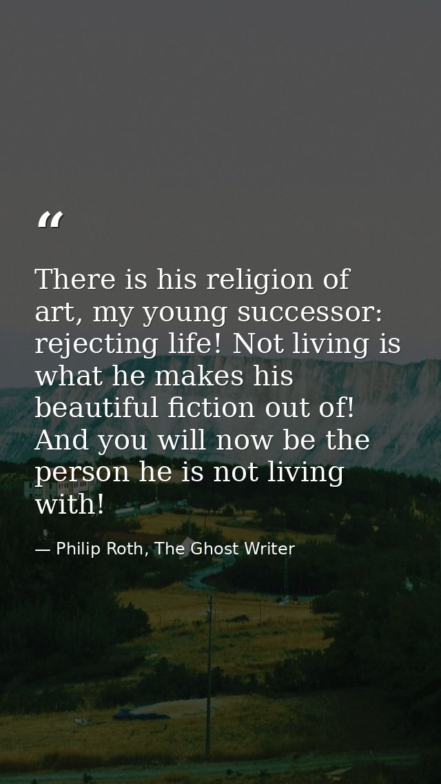 There is his religion of art, my young successor: rejecting life! Not living is what he makes his beautiful fiction out  — Philip Roth, The Ghost Writer