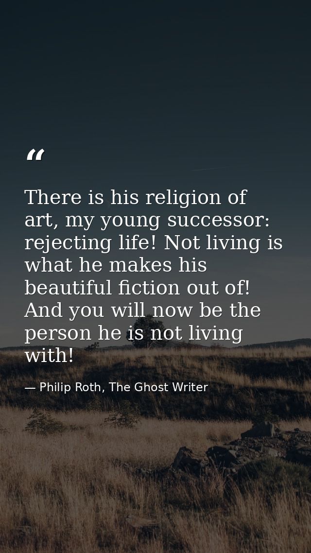 There is his religion of art, my young successor: rejecting life! Not living is what he makes his beautiful fiction out  — Philip Roth, The Ghost Writer