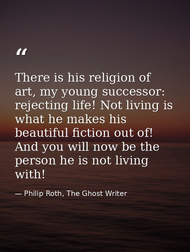 There is his religion of art, my young successor: rejecting life! Not living is what he makes his beautiful fiction out  — Philip Roth, The Ghost Writer