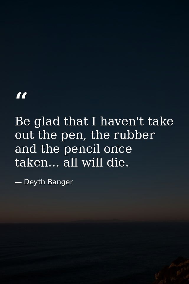 Be glad that I haven't take out the pen, the rubber and the pencil once taken... all will die. — Deyth Banger