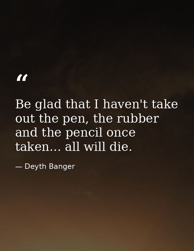 Be glad that I haven't take out the pen, the rubber and the pencil once taken... all will die. — Deyth Banger