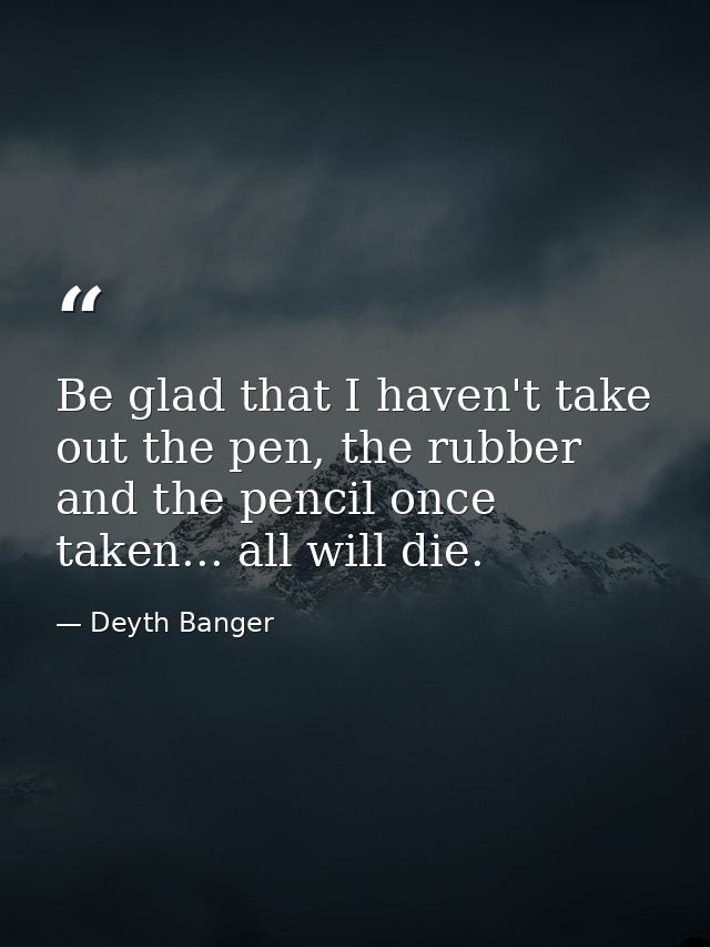 Be glad that I haven't take out the pen, the rubber and the pencil once taken... all will die. — Deyth Banger