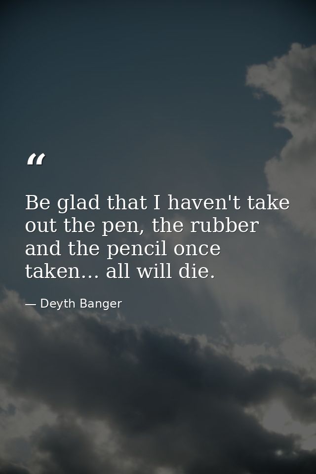 Be glad that I haven't take out the pen, the rubber and the pencil once taken... all will die. — Deyth Banger