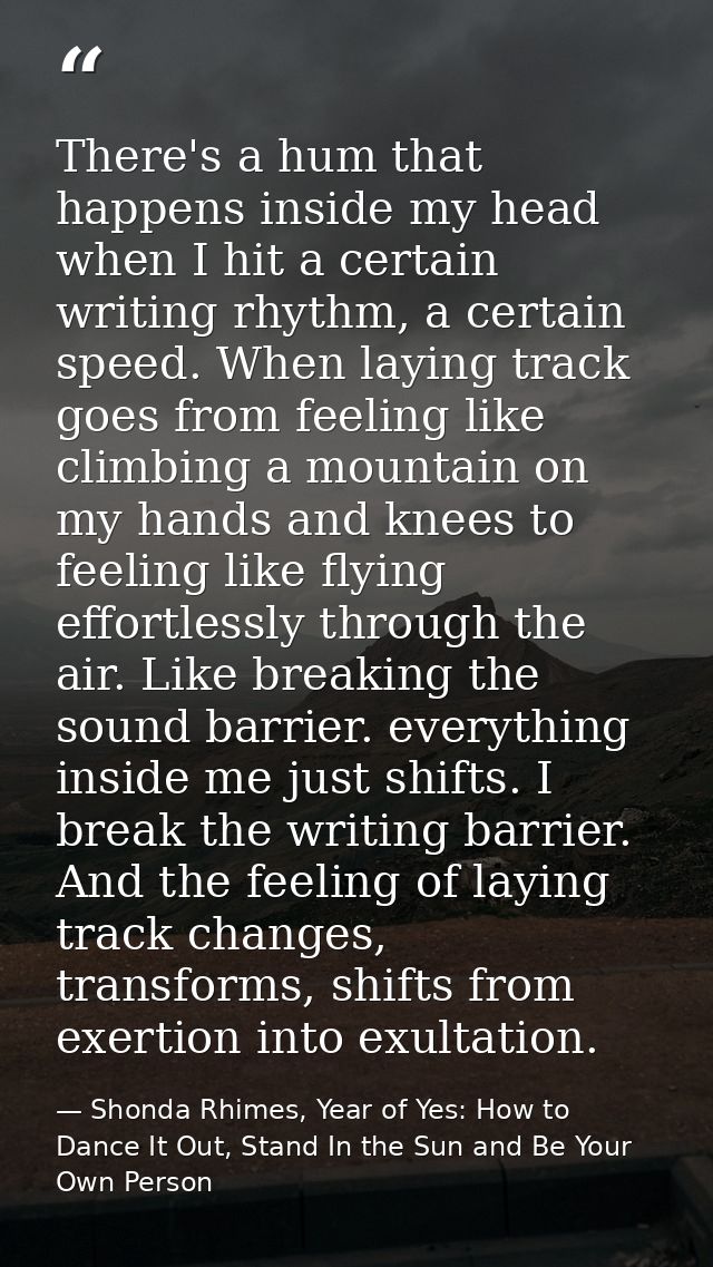 There's a hum that happens inside my head when I hit a certain writing rhythm, a certain speed. When laying track goes f — Shonda Rhimes, Year of Yes: How to Dance It Out, Stand In the Sun and Be Your Own Person