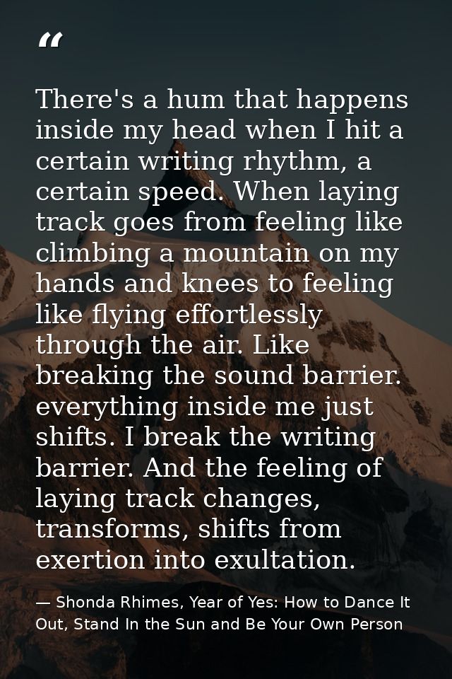 There's a hum that happens inside my head when I hit a certain writing rhythm, a certain speed. When laying track goes f — Shonda Rhimes, Year of Yes: How to Dance It Out, Stand In the Sun and Be Your Own Person