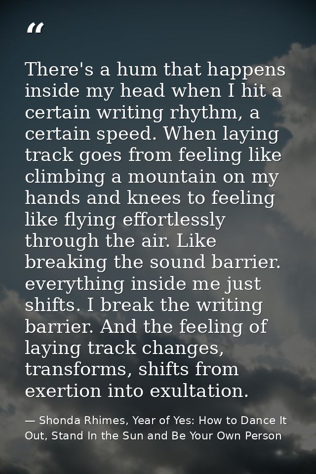 There's a hum that happens inside my head when I hit a certain writing rhythm, a certain speed. When laying track goes f — Shonda Rhimes, Year of Yes: How to Dance It Out, Stand In the Sun and Be Your Own Person