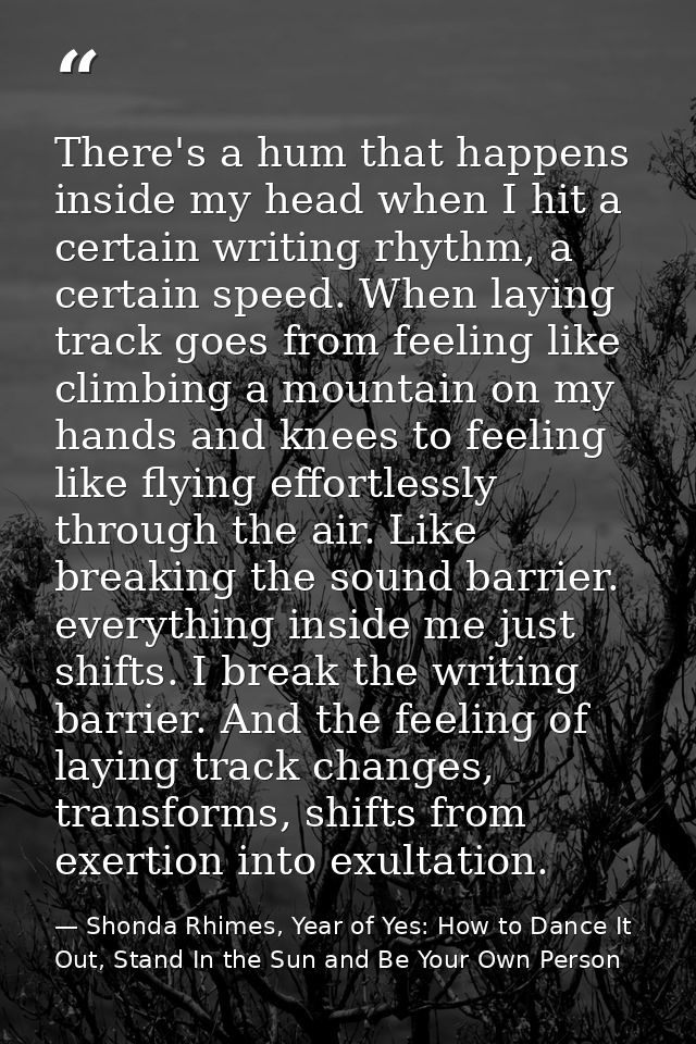 There's a hum that happens inside my head when I hit a certain writing rhythm, a certain speed. When laying track goes f — Shonda Rhimes, Year of Yes: How to Dance It Out, Stand In the Sun and Be Your Own Person