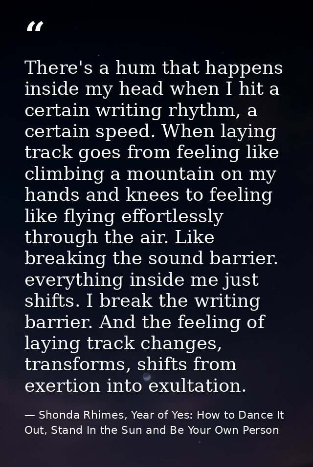 There's a hum that happens inside my head when I hit a certain writing rhythm, a certain speed. When laying track goes f — Shonda Rhimes, Year of Yes: How to Dance It Out, Stand In the Sun and Be Your Own Person