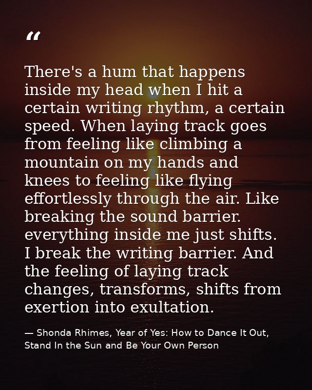 There's a hum that happens inside my head when I hit a certain writing rhythm, a certain speed. When laying track goes f — Shonda Rhimes, Year of Yes: How to Dance It Out, Stand In the Sun and Be Your Own Person