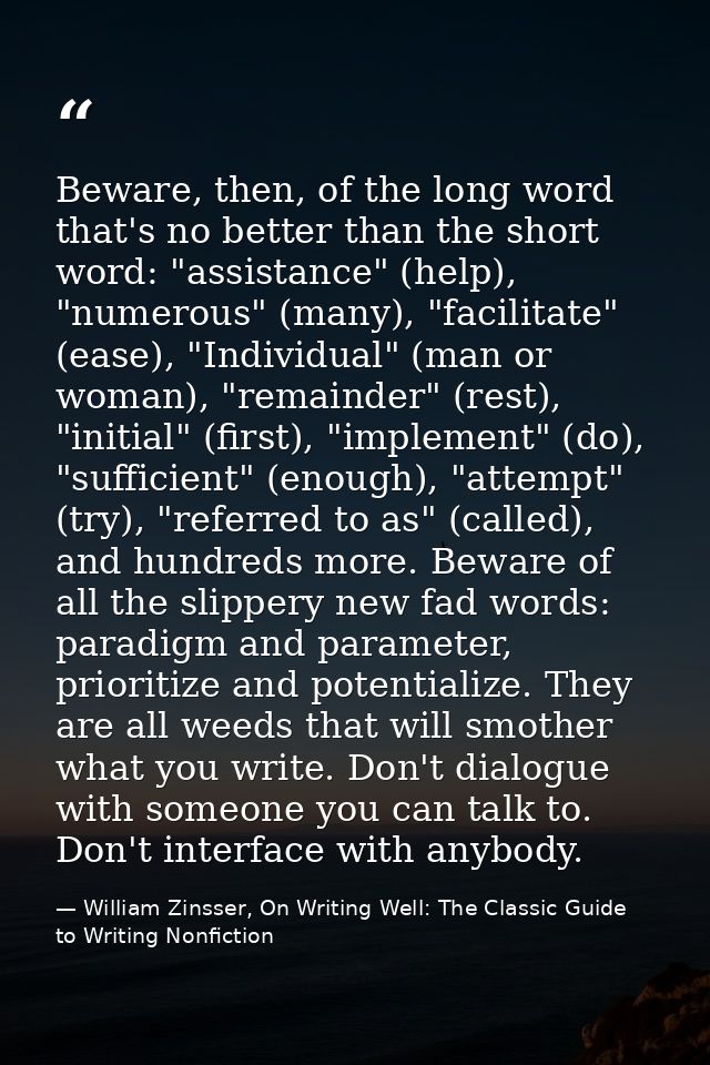 Beware, then, of the long word that's no better than the short word: "assistance" (help), "numerous" (many), "facilitate — William Zinsser, On Writing Well: The Classic Guide to Writing Nonfiction