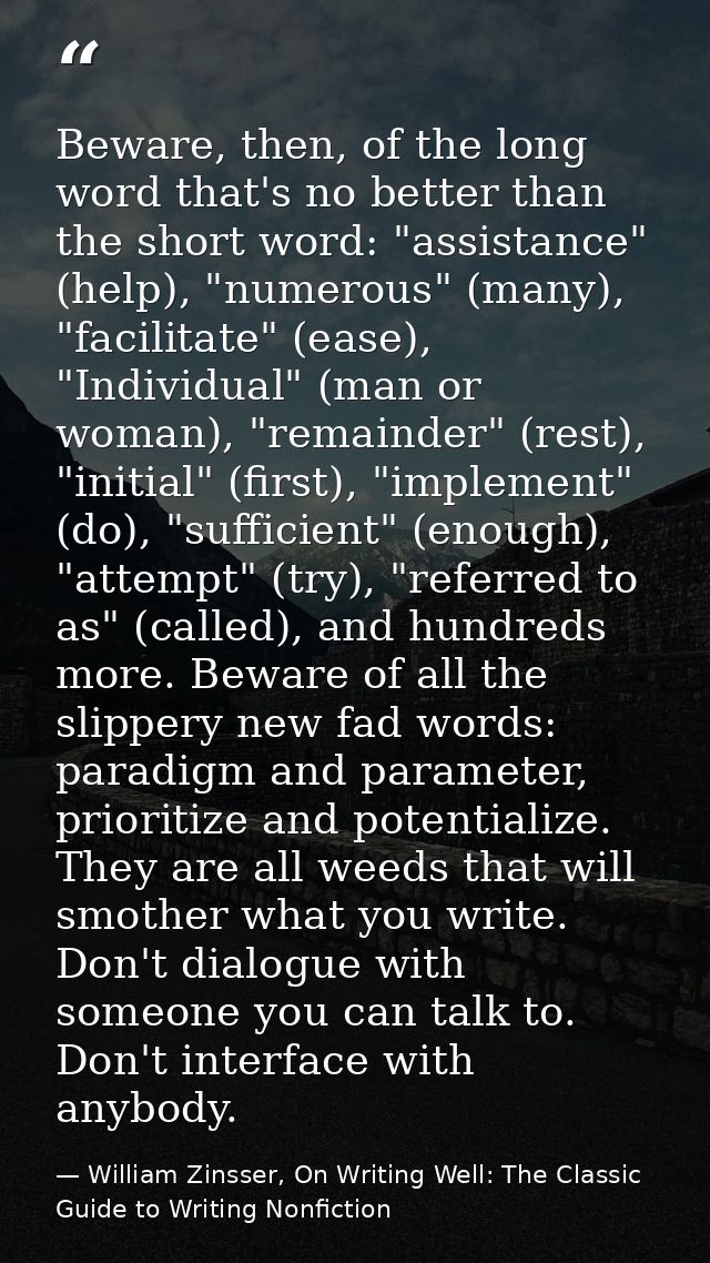 Beware, then, of the long word that's no better than the short word: "assistance" (help), "numerous" (many), "facilitate — William Zinsser, On Writing Well: The Classic Guide to Writing Nonfiction