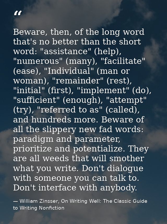 Beware, then, of the long word that's no better than the short word: "assistance" (help), "numerous" (many), "facilitate — William Zinsser, On Writing Well: The Classic Guide to Writing Nonfiction