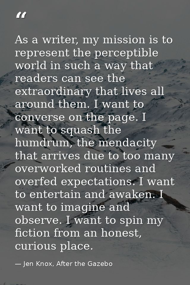 As a writer, my mission is to represent the perceptible world in such a way that readers can see the extraordinary that  — Jen Knox, After the Gazebo