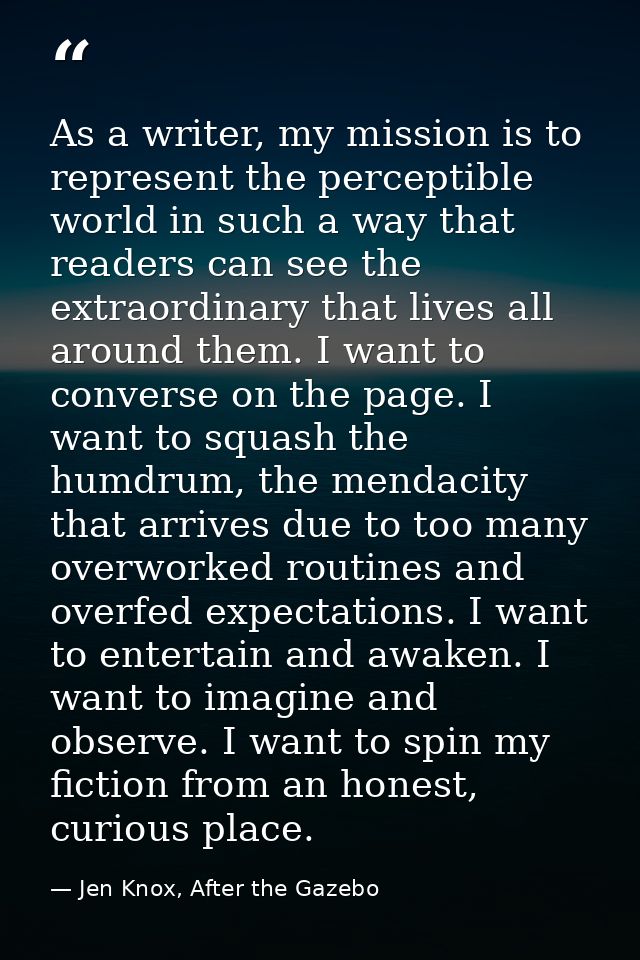 As a writer, my mission is to represent the perceptible world in such a way that readers can see the extraordinary that  — Jen Knox, After the Gazebo