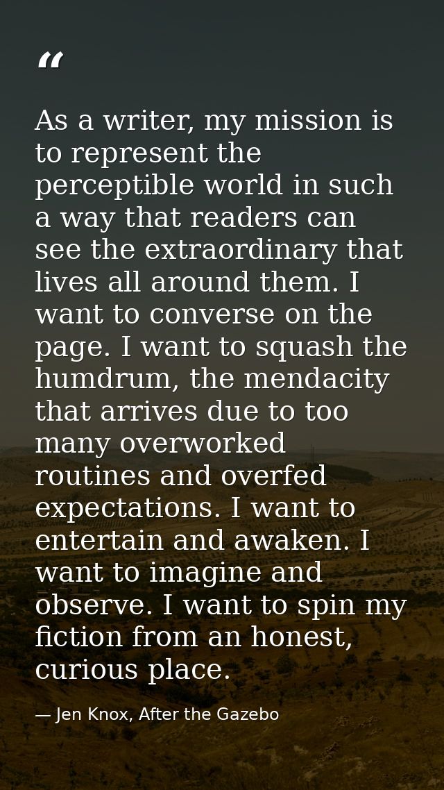 As a writer, my mission is to represent the perceptible world in such a way that readers can see the extraordinary that  — Jen Knox, After the Gazebo