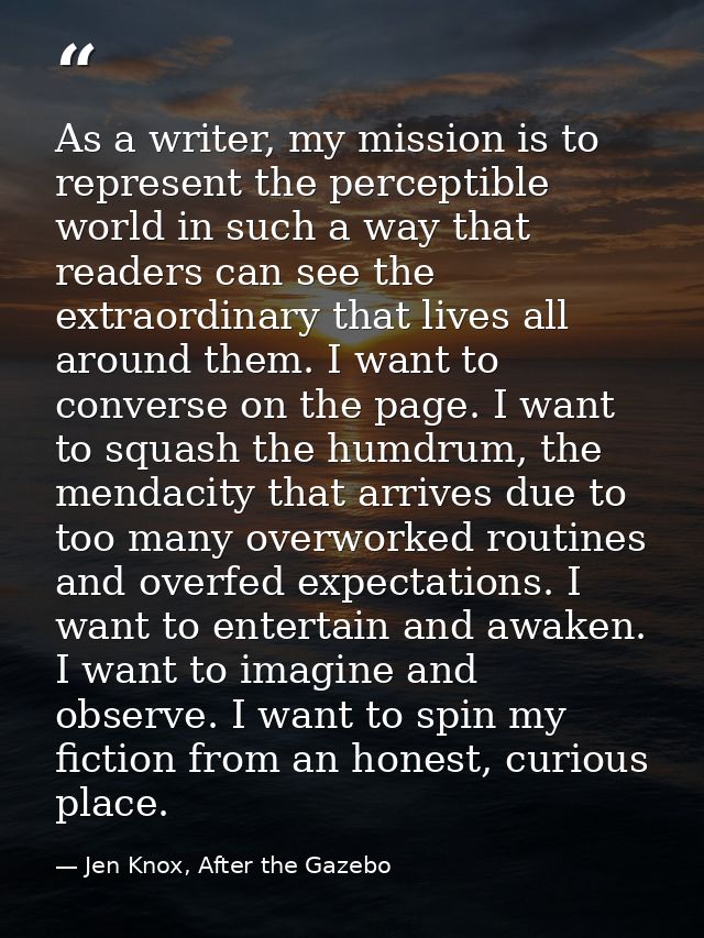 As a writer, my mission is to represent the perceptible world in such a way that readers can see the extraordinary that  — Jen Knox, After the Gazebo