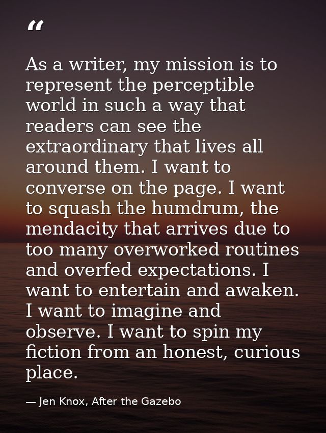 As a writer, my mission is to represent the perceptible world in such a way that readers can see the extraordinary that  — Jen Knox, After the Gazebo
