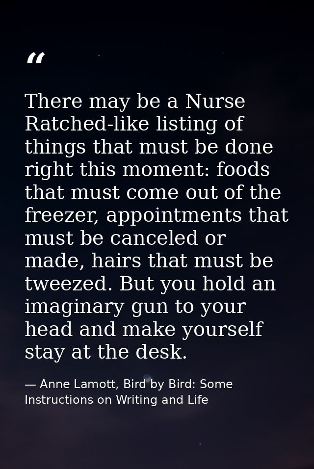 There may be a Nurse Ratched-like listing of things that must be done right this moment: foods that must come out of the — Anne Lamott, Bird by Bird: Some Instructions on Writing and Life