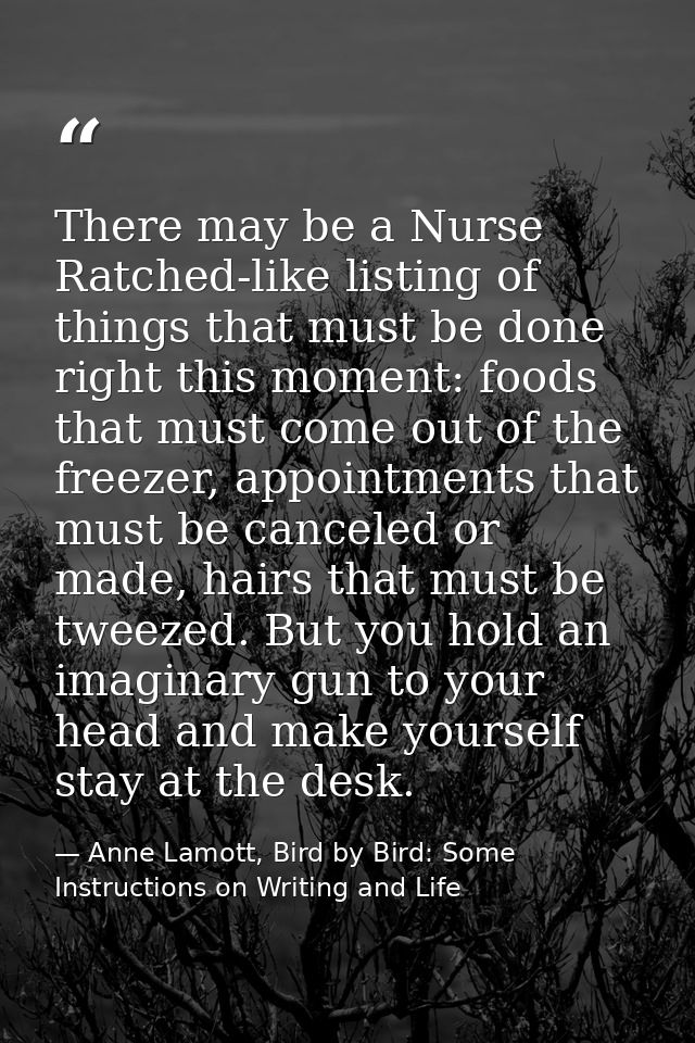 There may be a Nurse Ratched-like listing of things that must be done right this moment: foods that must come out of the — Anne Lamott, Bird by Bird: Some Instructions on Writing and Life
