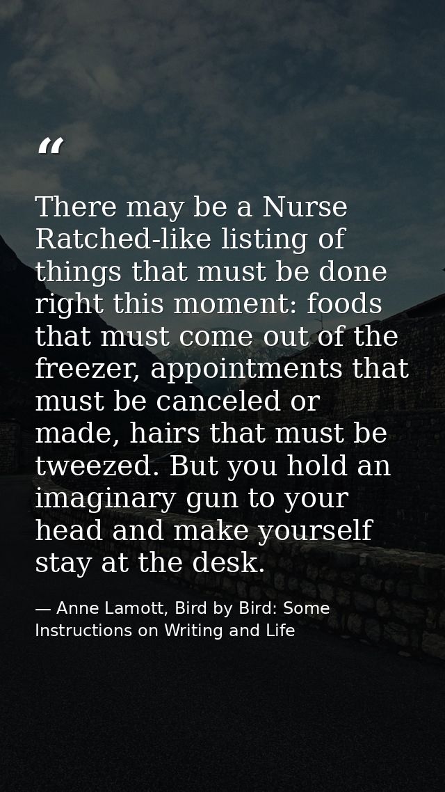 There may be a Nurse Ratched-like listing of things that must be done right this moment: foods that must come out of the — Anne Lamott, Bird by Bird: Some Instructions on Writing and Life